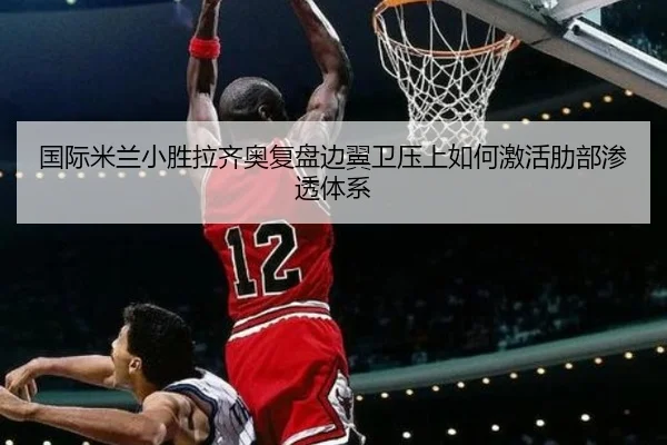 国际米兰小胜拉齐奥复盘边翼卫压上如何激活肋部渗透体系